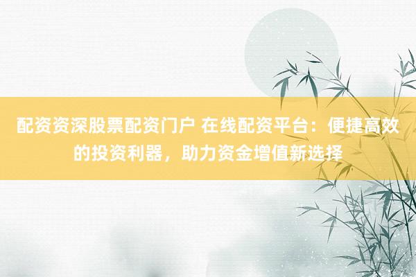 配资资深股票配资门户 在线配资平台：便捷高效的投资利器，助力资金增值新选择