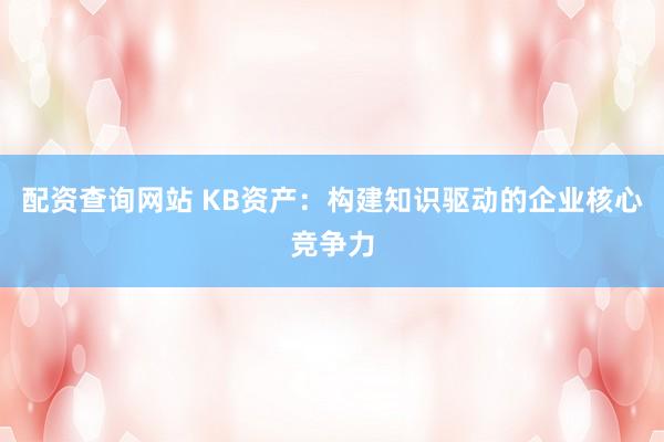 配资查询网站 KB资产：构建知识驱动的企业核心竞争力