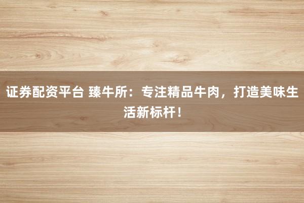 证券配资平台 臻牛所：专注精品牛肉，打造美味生活新标杆！