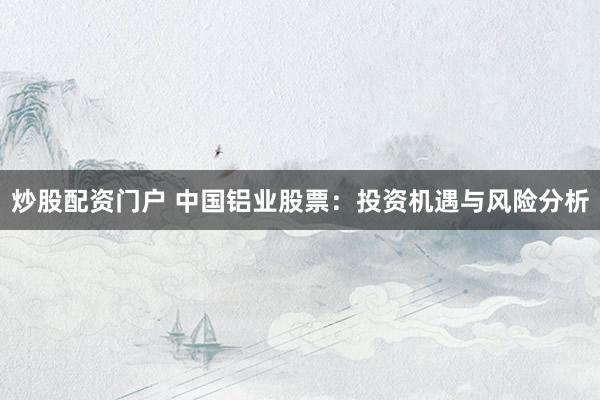 炒股配资门户 中国铝业股票:投资机遇与风险分析
