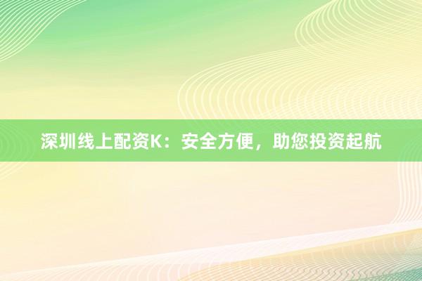 深圳线上配资K:安全方便,助您投资起航