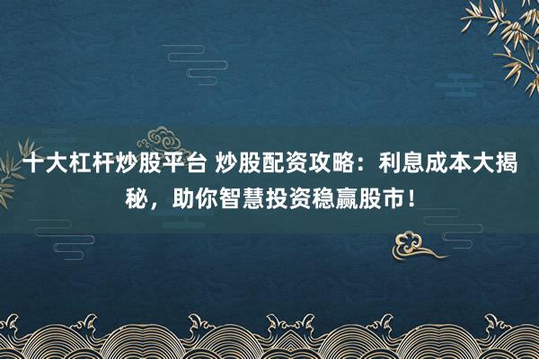 十大杠杆炒股平台 炒股配资攻略：利息成本大揭秘，助你智慧投资稳赢股市！