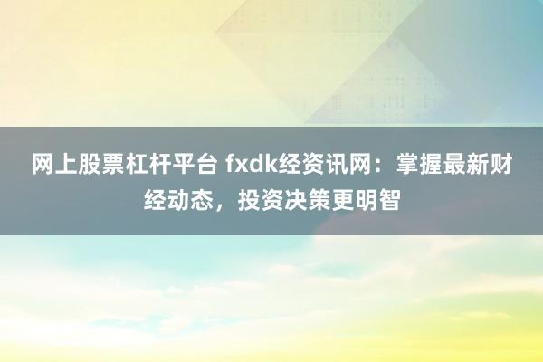 网上股票杠杆平台 fxdk经资讯网：掌握最新财经动态，投资决策更明智