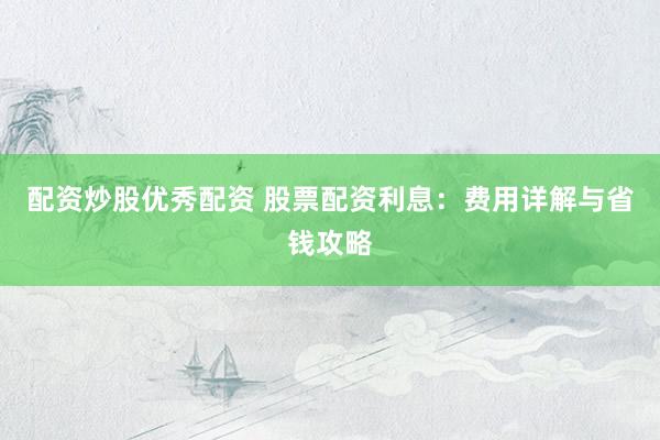 配资炒股优秀配资 股票配资利息：费用详解与省钱攻略