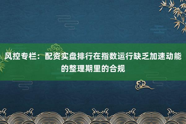 风控专栏：配资实盘排行在指数运行缺乏加速动能的整理期里的合规