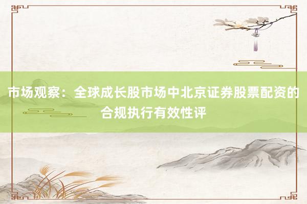 市场观察：全球成长股市场中北京证券股票配资的合规执行有效性评