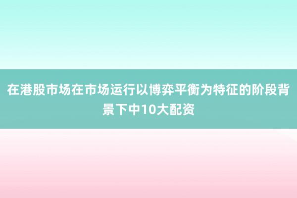 在港股市场在市场运行以博弈平衡为特征的阶段背景下中10大配资