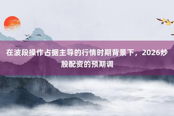 在波段操作占据主导的行情时期背景下，2026炒股配资的预期调