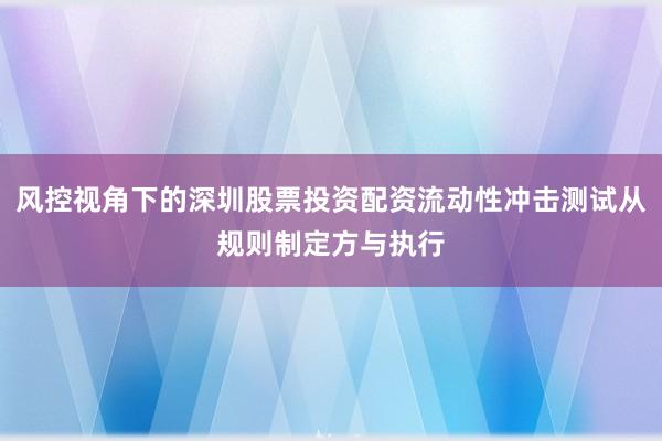 风控视角下的深圳股票投资配资流动性冲击测试从规则制定方与执行