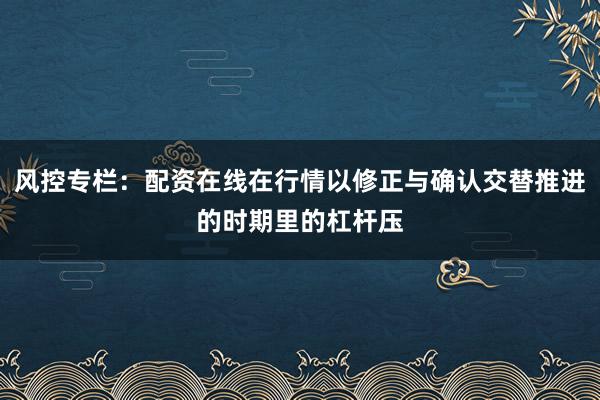 风控专栏：配资在线在行情以修正与确认交替推进的时期里的杠杆压