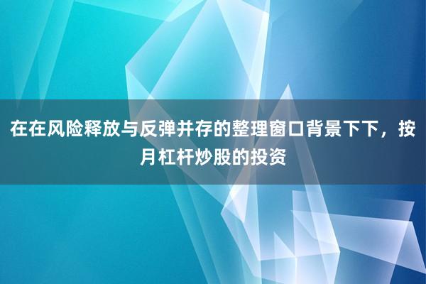 在在风险释放与反弹并存的整理窗口背景下下，按月杠杆炒股的投资