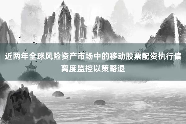 近两年全球风险资产市场中的移动股票配资执行偏离度监控以策略退