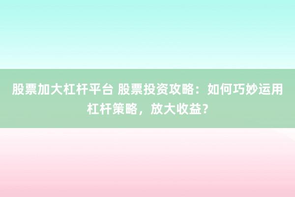 股票加大杠杆平台 股票投资攻略:如何巧妙运用杠杆策略,放大收益?