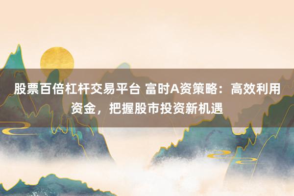 股票百倍杠杆交易平台 富时A资策略:高效利用资金,把握股市投资新机遇