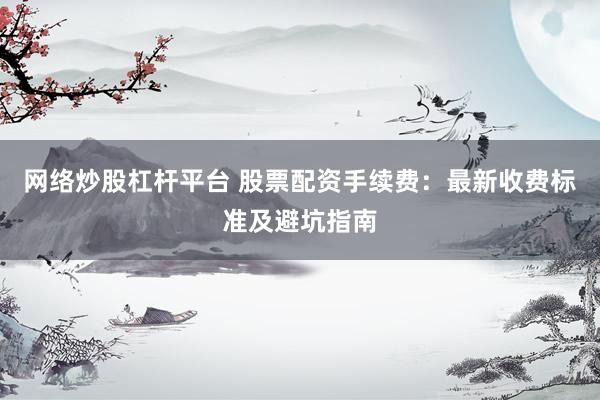 网络炒股杠杆平台 股票配资手续费:最新收费标准及避坑指南