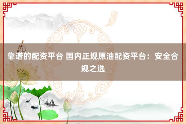 靠谱的配资平台 国内正规原油配资平台:安全合规之选
