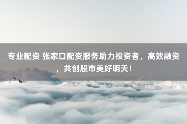 专业配资 张家口配资服务助力投资者，高效融资，共创股市美好明天！