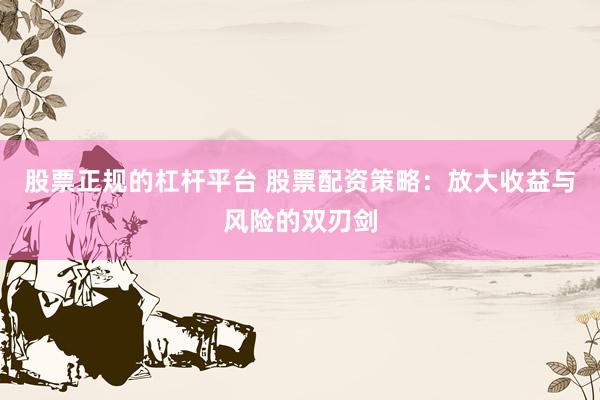 股票正规的杠杆平台 股票配资策略:放大收益与风险的双刃剑