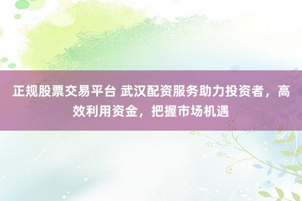 正规股票交易平台 武汉配资服务助力投资者,高效利用资金,把握市场机遇