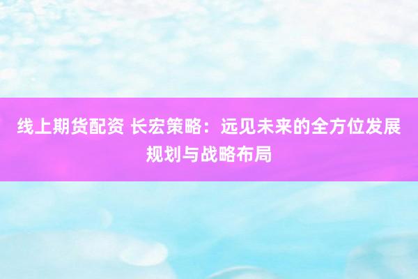 线上期货配资 长宏策略:远见未来的全方位发展规划与战略布局