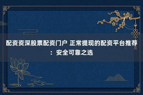 配资资深股票配资门户 正常提现的配资平台推荐：安全可靠之选