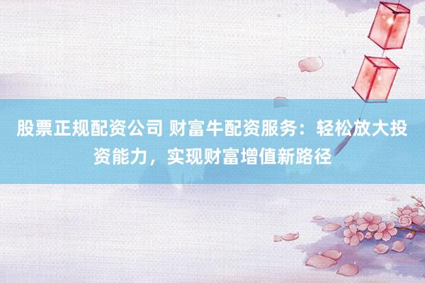 股票正规配资公司 财富牛配资服务：轻松放大投资能力，实现财富增值新路径