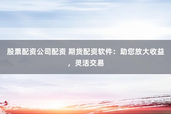 股票配资公司配资 期货配资软件：助您放大收益，灵活交易