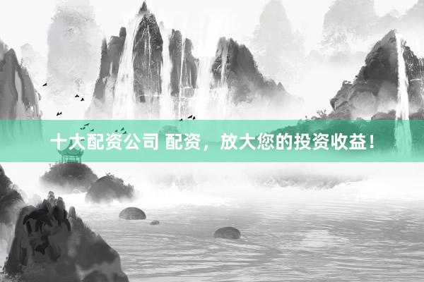 十大配资公司 配资，放大您的投资收益！
