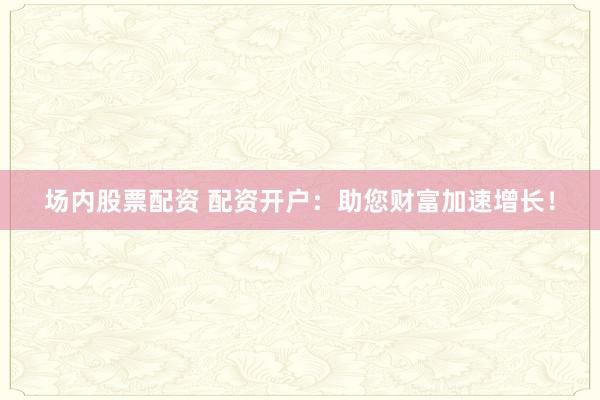 场内股票配资 配资开户：助您财富加速增长！