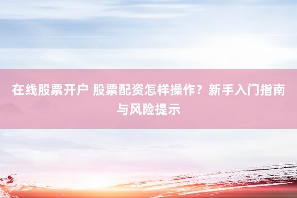在线股票开户 股票配资怎样操作？新手入门指南与风险提示