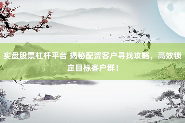 实盘股票杠杆平台 揭秘配资客户寻找攻略，高效锁定目标客户群！