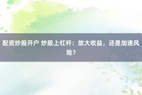 配资炒股开户 炒股上杠杆：放大收益，还是加速风险？