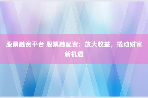 股票融资平台 股票融配资:放大收益,撬动财富新机遇