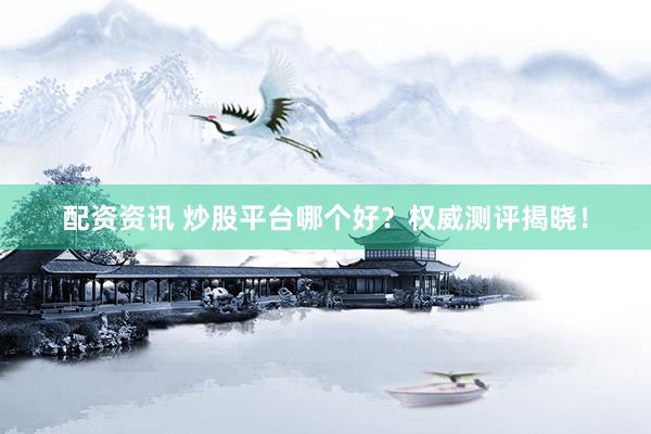 配资资讯 炒股平台哪个好？权威测评揭晓！