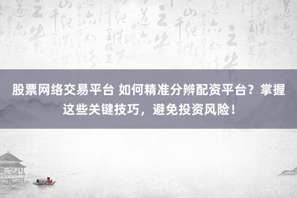 股票网络交易平台 如何精准分辨配资平台？掌握这些关键技巧，避免投资风险！
