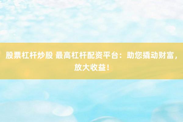 股票杠杆炒股 最高杠杆配资平台：助您撬动财富，放大收益！