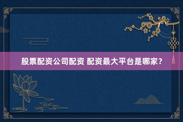 股票配资公司配资 配资最大平台是哪家？