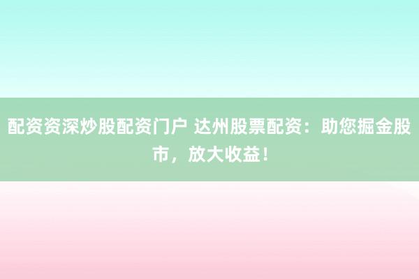 配资资深炒股配资门户 达州股票配资：助您掘金股市，放大收益！