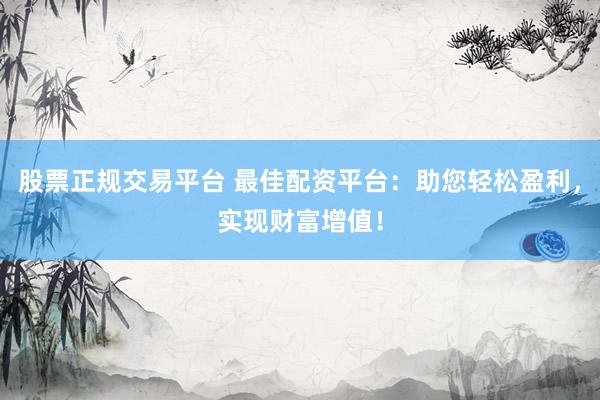股票正规交易平台 最佳配资平台：助您轻松盈利，实现财富增值！