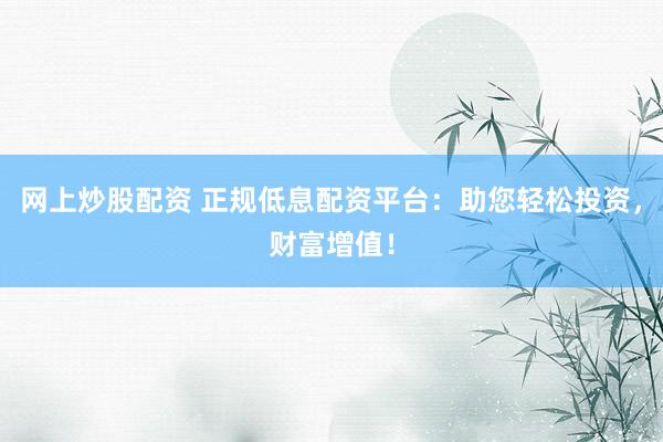 网上炒股配资 正规低息配资平台：助您轻松投资，财富增值！