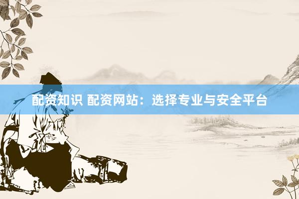 配资知识 配资网站：选择专业与安全平台