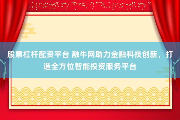 股票杠杆配资平台 融牛网助力金融科技创新，打造全方位智能投资服务平台