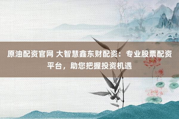 原油配资官网 大智慧鑫东财配资：专业股票配资平台，助您把握投资机遇