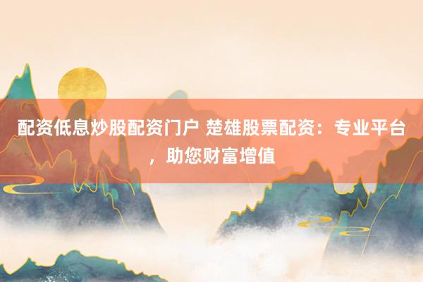 配资低息炒股配资门户 楚雄股票配资：专业平台，助您财富增值