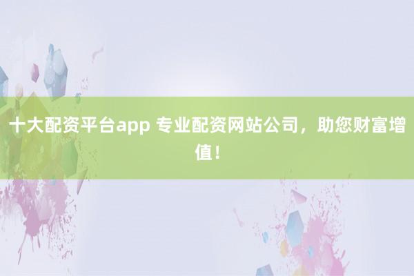 十大配资平台app 专业配资网站公司，助您财富增值！