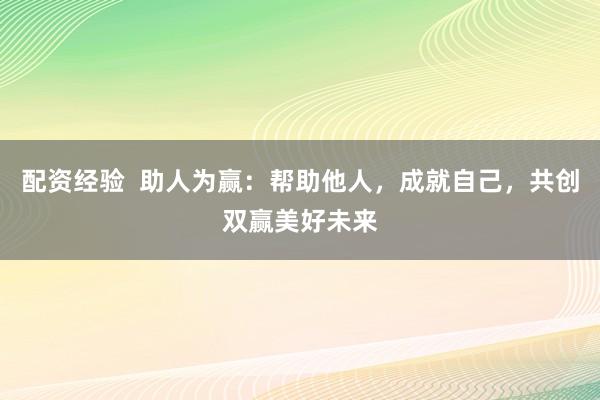 配资经验  助人为赢：帮助他人，成就自己，共创双赢美好未来