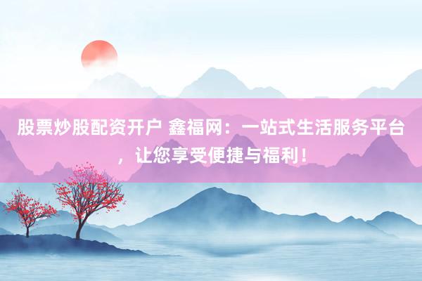 股票炒股配资开户 鑫福网：一站式生活服务平台，让您享受便捷与福利！
