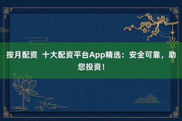 按月配资  十大配资平台App精选：安全可靠，助您投资！