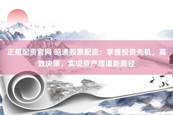 正规配资官网 昭通股票配资:掌握投资先机,高效决策,实现资产增值新路径