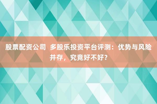 股票配资公司  多股乐投资平台评测：优势与风险并存，究竟好不好？